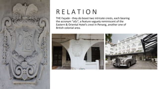 R E L A T I O N
THE Façade - they do boast two intricate crests, each bearing
the acronym "oEs", a feature vaguely reminiscent of the
Eastern & Oriental Hotel's crest in Penang, another one of
British colonial area.
 