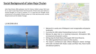 Social Background of Jalan Raja Chulan
Jalan Raja Chulan offers glimpses into KL’s history. KUALA Lumpur folk must
be so used to Jalan Raja Chulan that thousands of them drive past without a
second thought to its past or present. It is a road that has brought much
convenience to the people of Kuala Lumpur as it links two busy areas, namely
Masjid Jamek and the Golden Triangle.
• Menara KL is easily one of Malaysia’s most recognizable and popular
landmarks.
• Currently the 18th-tallest freestanding structure in the world.
• Menara KL plays host to a revolving restaurant, Atmosphere 360,
serving local and western cuisine.
• Sitting atop the Bukit Nanas (Pineapple Hill) Forest Reserve.
• The oldest gazetted forest reserve in the country.
• The tower’s architectural style reflects Malaysia’s Islamic heritage
with walls inscribed with Arabic scripts and floor tiles, floral motifs
and abstract patterns.
L A N D M A R K
 