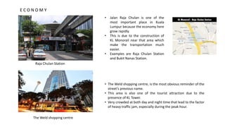 • Jalan Raja Chulan is one of the
most important place in Kuala
Lumpur because the economy here
grow rapidly.
• This is due to the construction of
KL Monorail near that area which
make the transportation much
easier.
• Examples are Raja Chulan Station
and Bukit Nanas Station.
• The Weld shopping centre, is the most obvious reminder of the
street’s previous name.
• This area is also one of the tourist attraction due to the
presence of KL Tower.
• Very crowded at both day and night time that lead to the factor
of heavy traffic jam, especially during the peak hour.
The Weld shopping centre
Raja Chulan Station
E C O N O M Y
 