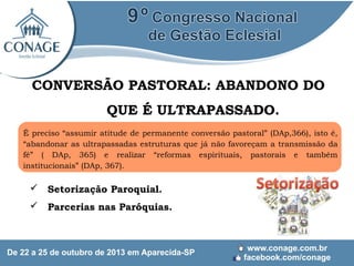 CONVERSÃO PASTORAL: ABANDONO DO
QUE É ULTRAPASSADO.
É preciso “assumir atitude de permanente conversão pastoral” (DAp,366), isto é,
“abandonar as ultrapassadas estruturas que já não favoreçam a transmissão da
fé” ( DAp, 365) e realizar “reformas espirituais, pastorais e também
institucionais” (DAp, 367).

 Setorização Paroquial.
 Parcerias nas Paróquias.

 