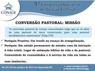CONVERSÃO PASTORAL: MISSÃO
“A conversão pastoral de nossas comunidades exige que se vá além
de uma pastoral de mera conservação para uma pastoral
decididamente missionária” (DAp,370)

 Paróquia Proativa: Um trunfo no avanço da evangelização.
 Paróquia: Em estado permanente de missão; casa da iniciação
à vida cristã. Lugar de animação bíblica da vida e da pastoral;
Comunidade de comunidades e A serviço da vida em todas as
suas instâncias.

 