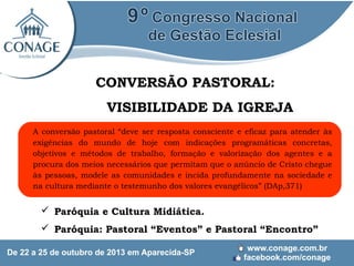 CONVERSÃO PASTORAL:
VISIBILIDADE DA IGREJA
A conversão pastoral “deve ser resposta consciente e eficaz para atender às
exigências do mundo de hoje com indicações programáticas concretas,
objetivos e métodos de trabalho, formação e valorização dos agentes e a
procura dos meios necessários que permitam que o anúncio de Cristo chegue
às pessoas, modele as comunidades e incida profundamente na sociedade e
na cultura mediante o testemunho dos valores evangélicos” (DAp,371)

 Paróquia e Cultura Midiática.
 Paróquia: Pastoral “Eventos” e Pastoral “Encontro”

 