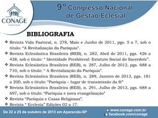 BIBLIOGRAFIA
 Revista Vida Pastoral, n. 278, Maio e Junho de 2011, pgs. 5 a 7, sob o
titulo: “A Revitalização da Paróquia”.
 Revista Eclesiástica Brasileira (REB), n. 282, Abril de 2011, pgs. 426 a
438, sob o titulo: “ Identidade Presbiteral: Estatuto Social do Sacerdote”.
 Revista Eclesiástica Brasileira (REB), n. 287, Julho de 2012, pgs. 688 a
710, sob o titulo: “ A Revitalização da Paróquia”.
 Revista Eclesiástica Brasileira (REB), n. 289, Janeiro de 2013, pgs. 181
a 200, sob o titulo: “Paróquia – lugar de transmissão da fé”
 Revista Eclesiástica Brasileira (REB), n. 291, Julho de 2013, pgs. 688 a
697, sob o titulo: “Paróquia e nova evangelização”
 Revista “Paróquia e Casas Religiosas”.
 Revista “ Ecclesia” Edições 02 a 17.

 