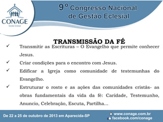 

TRANSMISSÃO DA FÉ

Transmitir as Escrituras – O Evangelho que permite conhecer
Jesus.



Criar condições para o encontro com Jesus.



Edificar a Igreja como comunidade de testemunhas do
Evangelho.



Estruturar o rosto e as ações das comunidades cristãs- as
obras fundamentais da vida da fé: Caridade, Testemunho,
Anuncio, Celebração, Escuta, Partilha...

 