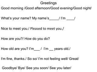 Greetings
Good morning /Good afternoon/Good evening/Good night/
What’s your name? My name’s_____/ I’m ____/
Nice to meet you./ Pleased to meet you./
How are you?/ How do you do?
How old are you? I’m___ / I’m __ years old./
I'm fine, thanks./ So so/ I’m not feeling well/ Great/
Goodbye/ Bye/ See you soon/ See you later/