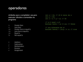 operadores
símbolos que o compilador usa para   int x = 10; // 10 é valor de x
executar cálculos e comandos no      int y = 20;
                                     int z = x + y * 2; // 50
programa
                                     // x é igual a y?
                                     boolean teste = (x == y); // false

                                     // x+y diferente de z?
                                     boolean teste2 = (x+y) != z; // true
 