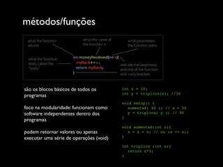 métodos/funções




são os blocos básicos de todos os        int x = 10;
                                         int y = triplica(x); //30
programas
                                         void setup() {
foco na modularidade: funcionam como        aumentaX( 40 ); // x = 50
software independentes dentro dos           y = triplica( y ); // 90
                                         }
programas
                                         void aumentaX(int n){
podem retornar valores ou apenas            x = x + n; // ou (x += n;)
executar uma série de operações (void)   }

                                         int triplica (int n){
                                            return n*3;
                                         }
 