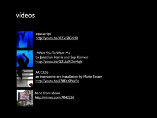 vídeos

         aquascript
         http://youtu.be/XZki5lGhHII



         I Want You To Want Me
         by Jonathan Harris and Sep Kamvar
         http://youtu.be/GZUaXDm4qik

         ACCESS
         an interactive art installation by Marie Sester
         http://youtu.be/678EaXPekFo


         hand from above
         http://vimeo.com/7042266
 