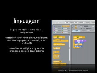 linguagem
    é a primeira interface entre nós e os
               computadores

existem em vários níveis: binário, hexadecimal,
 assembler, linguagens baixo nível (C) e alto
                 nível (AS3)

    evolução metodológica: programação
    orientada a objetos e design patterns




                                                  scratch.mit.edu - a programming language for everyone
 