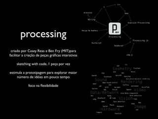 processing
 criado por Casey Reas e Ben Fry (MIT)para
facilitar a criação de peças gráﬁcas interativas

     sketching with code, 1 peça por vez

estimula a prototipagem para explorar maior
     número de idéias em pouco tempo

             foco na ﬂexibilidade
 