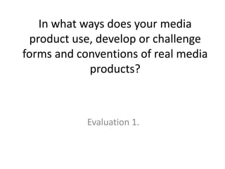 In what ways does your media
 product use, develop or challenge
forms and conventions of real media
            products?



            Evaluation 1.
 