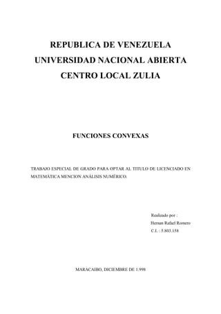 REPUBLICA DE VENEZUELA
UNIVERSIDAD NACIONAL ABIERTA
CENTRO LOCAL ZULIA
FUNCIONES CONVEXAS
TRABAJO ESPECIAL DE GRADO PARA OPTAR AL TITULO DE LICENCIADO EN
MATEMÁTICA MENCION ANÁLISIS NUMÉRICO.
Realizado por :
Hernan Rafael Romero
C.I. : 5.803.158
MARACAIBO, DICIEMBRE DE 1.998
 