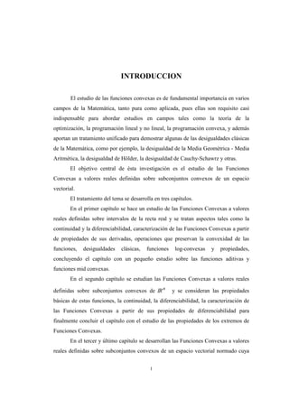 1
INTRODUCCION
El estudio de las funciones convexas es de fundamental importancia en varios
campos de la Matemática, tanto pura como aplicada, pues ellas son requisito casi
indispensable para abordar estudios en campos tales como la teoría de la
optimización, la programación lineal y no lineal, la programación convexa, y además
aportan un tratamiento unificado para demostrar algunas de las desigualdades clásicas
de la Matemática, como por ejemplo, la desigualdad de la Media Geométrica - Media
Aritmética, la desigualdad de Hölder, la desigualdad de Cauchy-Schawrz y otras.
El objetivo central de ésta investigación es el estudio de las Funciones
Convexas a valores reales definidas sobre subconjuntos convexos de un espacio
vectorial.
El tratamiento del tema se desarrolla en tres capítulos.
En el primer capítulo se hace un estudio de las Funciones Convexas a valores
reales definidas sobre intervalos de la recta real y se tratan aspectos tales como la
continuidad y la diferenciabilidad, caracterización de las Funciones Convexas a partir
de propiedades de sus derivadas, operaciones que preservan la convexidad de las
funciones, desigualdades clásicas, funciones log-convexas y propiedades,
concluyendo el capítulo con un pequeño estudio sobre las funciones aditivas y
funciones mid convexas.
En el segundo capítulo se estudian las Funciones Convexas a valores reales
definidas sobre subconjuntos convexos de IRn
y se consideran las propiedades
básicas de estas funciones, la continuidad, la diferenciabilidad, la caracterización de
las Funciones Convexas a partir de sus propiedades de diferenciabilidad para
finalmente concluir el capítulo con el estudio de las propiedades de los extremos de
Funciones Convexas.
En el tercer y último capítulo se desarrollan las Funciones Convexas a valores
reales definidas sobre subconjuntos convexos de un espacio vectorial normado cuya
 