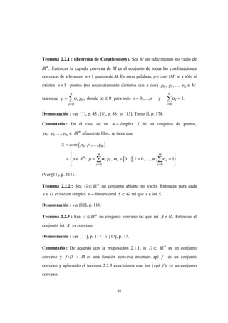 95
Teorema 2.2.1 : (Teorema de Caratheodory). Sea M un subconjunto no vacío de
IRn
. Entonces la cápsula convexa de M es el conjunto de todas las combinaciones
convexas de a lo sumo n + 1 puntos de M. En otras palabras, p∈conv{M} si y sólo si
existen n + 1 puntos (no necesariamente distintos dos a dos) p p p Mn0 1, , ,K ∈
tales que p pi i
i
n
=
=
∑α
0
, donde αi ≥ 0 para todo i n= 0, ,K y αi
i
n
=
=
∑ 1
0
.
Demostración : ver [1], p. 43 ; [8], p. 88 o [15], Tomo II, p. 178.
Comentario : En el caso de un m− simplex S de un conjunto de puntos,
p p pm0 1, , ,K ∈ IRn
afinmente libre, se tiene que
{ }
[ ]
S conv p p p
p R p p i m
m
n
i i i i
i
m
i
m
=
= ∈ = ∈ = =







==
∑∑
0 1
00
0 1 0 1
, , ,
: , , , , , ; .
K
Kα α α
(Ver [11], p. 115).
Teorema 2.2.2 : Sea G ⊂ IRn
un conjunto abierto no vacío. Entonces para cada
x G∈ existe un simplex n − dimensional S G⊂ tal que x S∈int .
Demostración : ver [11], p. 116.
Teorema 2.2.3 : Sea A ⊂ IRn
un conjunto convexo tal que int .A ≠ ∅ Entonces el
conjunto int A es convexo.
Demostración : ver [11], p. 117 o [17], p. 77.
Comentario : De acuerdo con la proposición 2.1.1, si D ⊂ IRn
es un conjunto
convexo y f D: → IR es una función convexa entonces epí f es un conjunto
convexo y aplicando el teorema 2.2.3 concluimos que int (epí f ) es un conjunto
convexo.
 