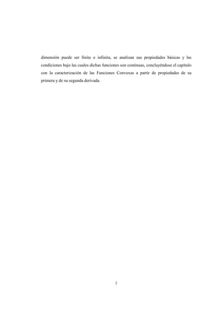 2
dimensión puede ser finita o infinita, se analizan sus propiedades básicas y las
condiciones bajo las cuales dichas funciones son continuas, concluyéndose el capítulo
con la caracterización de las Funciones Convexas a partir de propiedades de su
primera y de su segunda derivada.
 