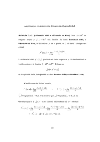 109
A continuación presentamos otra definición de diferenciabilidad.
Definición 2.4.2 : (Diferencial débil o diferencial de Gato). Sean D ⊂ IRn
un
conjunto abierto y f D: → IRm
una función. Se llama diferencial débil, o
diferencial de Gato, de la función f en el punto x D∈ al límite (siempre que
exista)
( ) ( ) ( )
f x y lim
f x y f x'
; =
→
+ −
λ
λ
λ0
.
La diferencial débil ( )f x y'
; puede no ser lineal respecto a y . Sí esta linealidad se
verifica, entonces la función lx : IRn
→ IRm
definida por
( ) ( )l y f x yx = '
;
es un operador lineal, este operador se llama derivada débil (o derivada de Gato).
Consideremos los limites laterales
( ) ( ) ( )
f x y lim
f x y f x
−
↑
+ −
='
;
λ
λ
λ0
y ( ) ( ) ( )
f x y lim
f x y f x
+
↓
+ −
='
;
λ
λ
λ0
.
( )λ λ λ λ λ λ↑ → < ↓ → >0 0 0 0 0 0significa mientras que significa: , , , .
Obsérvese que si ( )f x y+
'
; existe y es una función lineal de “y” entonces
( ) ( ) ( ) ( )( ) ( ) ( )( ) ( )
( ) ( ) ( )
f x y lim lim lim
f x y f x y f x y
f x y f x f x y f x f x y f x
−
↑
+ −
↓
+ − −
− ↓
+ − −
+ +
= = = −
= − − = =
'
' '
;
; ; ' ; .
λ
λ
λ λ
λ
λ λ
λ
λ0 0 0
 