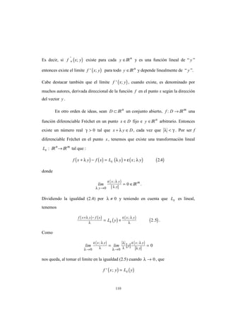 110
Es decir, si ( )f x y+
'
; existe para cada y ∈IRn
y es una función lineal de “ y ”
entonces existe el limite ( )f x y' ; para todo y ∈IRn
y depende linealmente de “ y ”.
Cabe destacar también que el límite ( )f x y' ; , cuando existe, es denominado por
muchos autores, derivada direccional de la función f en el punto x según la dirección
del vector y .
En otro orden de ideas, sean D ⊂ IRn
un conjunto abierto, f D: → IRm
una
función diferenciable Fréchet en un punto x D∈ fijo e y ∈IRn
arbitrario. Entonces
existe un número real γ > 0 tal que x y D+ ∈λ , cada vez que λ γ< . Por ser f
diferenciable Fréchet en el punto x, tenemos que existe una transformación lineal
Lx : IRn
→ IRm
tal que :
( ) ( ) ( ) ( ) ( )f x y f x L y x yx+ − = +λ λ ε λ; .2 4
donde
( )
lim
y
x y
yλ
ε λ
λ→
= ∈
0
0
;
IRm
.
Dividiendo la igualdad (2.4) por λ ≠ 0 y teniendo en cuenta que Lx es lineal,
tenemos
( ) ( )
( ) ( )
( )
f x y f x
x
x y
L y
+ −
= +
λ
λ
ε λ
λ
;
.2 5 .
Como
( ) ( )
lim lim y
x y x y
yλ
ε λ
λ λ
λ
λ
ε λ
λ→ →
= =
0 0
0
; ;
nos queda, al tomar el limite en la igualdad (2.5) cuando λ → 0, que
( ) ( )f x y L yx' ; =
 