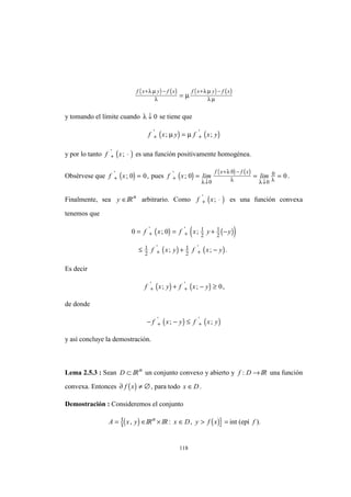 118
( ) ( ) ( ) ( )f x y f x f x y f x+ − + −
=
λ µ
λ
λ µ
λ µ
µ
y tomando el límite cuando λ ↓ 0 se tiene que
( ) ( )f x y f x y+ +=' '
; ;µ µ
y por lo tanto ( )f x+ ⋅'
; es una función positivamente homogénea.
Obsérvese que ( )f x+ ='
; ,0 0 pues ( ) ( ) ( )
f x lim lim
f x f x
+
↓
+ −
↓
= = ='
; 0 0
0
0
0
0
λ
λ
λ λ λ
.
Finalmente, sea y ∈IRn
arbitrario. Como ( )f x+ ⋅'
; es una función convexa
tenemos que
( ) ( )( )
( ) ( )
0 0 1
2
1
2
1
2
1
2
= = + −
≤ + −
+ +
+ +
f x f x y y
f x y f x y
' '
' '
; ;
; ; .
Es decir
( ) ( )f x y f x y+ ++ − ≥' '
; ; 0,
de donde
( ) ( )− − ≤+ +f x y f x y' '
; ;
y así concluye la demostración.
Lema 2.5.3 : Sean D ⊂ IRn
un conjunto convexo y abierto y f D: → IR una función
convexa. Entonces ( )∂ f x ≠ ∅, para todo x D∈ .
Demostración : Consideremos el conjunto
( ){A x y= ∈, IRn
× IR ( )}: ,x D y f x∈ > = int (epí f ).
 