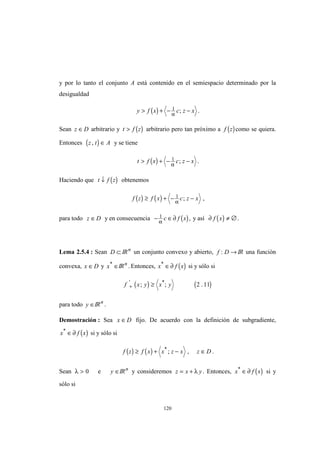 120
y por lo tanto el conjunto A está contenido en el semiespacio determinado por la
desigualdad
( )y f x c z x> + − −1
α
; .
Sean z D∈ arbitrario y ( )t f z> arbitrario pero tan próximo a ( )f z como se quiera.
Entonces ( )z t A, ∈ y se tiene
( )t f x c z x> + − −1
α
; .
Haciendo que ( )t f z↓ obtenemos
( ) ( )f z f x c z x≥ + − −1
α
; ,
para todo z D∈ y en consecuencia ( )− ∈1
α
∂c f x , y así ( )∂ f x ≠ ∅.
Lema 2.5.4 : Sean D ⊂ IRn
un conjunto convexo y abierto, f D: → IR una función
convexa, x D∈ y x*
∈IRn
. Entonces, ( )x f x*
∈∂ si y sólo si
( ) ( )f x y x y+ ≥' *
; ; .2 11
para todo y ∈IRn
.
Demostración : Sea x D∈ fijo. De acuerdo con la definición de subgradiente,
( )x f x*
∈∂ si y sólo si
( ) ( )f z f x x z x z D≥ + − ∈*
; , .
Sean λ > 0 e y ∈IRn
y consideremos z x y= + λ . Entonces, ( )x f x*
∈∂ si y
sólo si
 