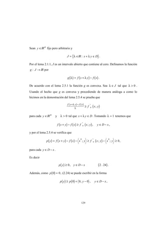 129
Sean y ∈IRn
fijo pero arbitrario y
{J = ∈λ IR }: x y D+ ∈λ .
Por el lema 2.1.1, J es un intervalo abierto que contiene al cero. Definamos la función
g J: → IR por
( ) ( ) ( )g f x y f xλ λ= + − .
De acuerdo con el lema 2.5.1 la función g es convexa. Sea λ ∈ J tal que λ > 0 .
Usando el hecho que g es convexa y procediendo de manera análoga a como lo
hicimos en la demostración del lema 2.5.4 se prueba que
( ) ( )
( )
f x y f x
f x y
+ −
+≥
λ
λ
'
;
para cada y ∈IRn
y λ > 0 tal que x y D+ ∈λ . Tomando λ = 1 tenemos que
( ) ( ) ( )f x y f x f x y y D x+ − ≥ ∈ −+
'
; , ,
y por el lema 2.5.4 se verifica que
( ) ( ) ( ) ( )p y f x y f x x y f x y x y= + − − ≥ − ≥+
* ' *
; ; ; ,0
para cada y D x∈ − .
Es decir
( ) ( )p y y D x≥ ∈ −0 2 24, . .
Además, como ( )p 0 0= , (2.24) se puede escribir en la forma
( ) ( )p y p y y D x≥ + − ∈ −0 0 0; , ,
 