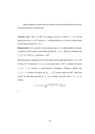 136
Ahora estamos en condiciones de probar el teorema principal de esta sección,
el cual presentamos a continuación.
Teorema 2.5.2 : Sean D ⊂ IRn
un conjunto convexo y abierto, f D: → IR una
función convexa y x D∈ . Entonces, f es diferenciable en x si y sólo si existen todas
las derivadas parciales de f en x.
Demostración : En la sección 2.4 demostramos que sí f es diferenciable en el punto
x entonces existen todas las derivadas parciales de f en x. Más aún, probamos que
( ) ( )f x y f x y+ = ∇'
; ; para todo y ∈IRn
.
Recíprocamente, supongamos que existen todas las derivadas parciales de f en x. Por
el lema 2.5.2 la derivada ( )f x y+
'
; existe para cada y ∈IRn
y además la función
( )f x+ ⋅'
; es convexa y positivamente homogénea. Debemos probar que
( )f x+ ⋅'
; es lineal. En efecto, sea { }e en1 , ,K la base canónica de IRn
. Dado que
existen las derivadas parciales de f en x, tenemos que para cada i n= 1, ,K se
verifica
( ) ( ) ( )
( )f x e lim xi
f x e f x f
xi
+
↓
+ −
= ='
;
λ
λ
λ
∂
∂0
1
,
y
 