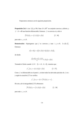 138
Empezamos entonces con la siguiente proposición.
Proposición 2.6.1 : (ver [1], p. 80). Sean D ⊂ IRn
un conjunto convexo y abierto, y
f D: → IR una función diferenciable. Entonces f es convexa si y sólo si
( ) ( ) ( ) ( )∇ − ≤ −f x y x f y f x; .2 36
para todo x y D, ∈ .
Demostración : Supongamos que f es convexa y sean ( ]x y D, , ,∈ ∈λ 0 1 .
Entonces
( )( ) ( ) ( ) ( )( )f x y x f x f y f x+ − ≤ + −λ λ ,
de donde
( )( ) ( )
( ) ( )
f x y x f x
f y f x
+ − −
≤ −
λ
λ
.
Tomando el límite cuando ( )λ λ λ↓ → >0 0 0, , tenemos que
( ) ( ) ( ) ( )f x y x f y f x+ − ≤ −'
; .2 37 .
Como f es diferenciable en el punto x, existen todas las derivadas parciales de f en x
y según la ecuación (2.7) se verifica
( ) ( )f x y x f x y x+ − = ∇ −'
; ; .
De esto y de la desigualdad (2.37) obtenemos
( ) ( ) ( ) ( )∇ − ≤ −f x y x f y f x; .2 38
para todo x y D, ∈ .
 