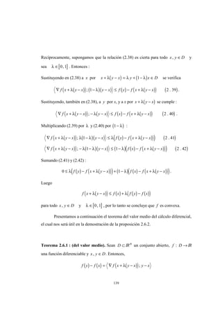 139
Recíprocamente, supongamos que la relación (2.38) es cierta para todo x y D, ∈ y
sea [ ]λ ∈ 0 1, . Entonces :
Sustituyendo en (2.38) a x por ( ) ( )x y x y x D+ − = + − ∈λ λ λ1 se verifica
( )( ) ( )( ) ( ) ( )( ) ( )∇ + − − − ≤ − + −f x y x y x f y f x y xλ λ λ; .1 2 39 .
Sustituyendo, también en (2.38), a y por x, y a x por ( )x y x+ −λ se cumple :
( )( ) ( ) ( ) ( )( ) ( )∇ + − − − ≤ − + −f x y x y x f x f x y xλ λ λ; .2 40 .
Multiplicando (2.39) por λ y (2.40) por ( )1− λ :
( )( ) ( )( ) ( ) ( )( )( ) ( )
( )( ) ( )( ) ( ) ( ) ( )( )( ) ( )
∇ + − − − ≤ − + −
∇ + − − − − ≤ − − + −
f x y x y x f y f x y x
f x y x y x f x f x y x
λ λ λ λ λ
λ λ λ λ λ
; .
; .
1 2 41
1 1 2 42
Sumando (2.41) y (2.42) :
( ) ( )( )( ) ( ) ( ) ( )( )( )0 1≤ − + − + − − + −λ λ λ λf y f x y x f x f x y x .
Luego
( )( ) ( ) ( ) ( )( )f x y x f x f y f x+ − ≤ + −λ λ
para todo x y D, ∈ y [ ]λ ∈ 0 1, , por lo tanto se concluye que f es convexa.
Presentamos a continuación el teorema del valor medio del cálculo diferencial,
el cual nos será útil en la demostración de la proposición 2.6.2.
Teorema 2.6.1 : (del valor medio). Sean D ⊂ IRn
un conjunto abierto, f D: → IR
una función diferenciable y x y D, ∈ . Entonces,
( ) ( ) ( )( )f y f x f x y x y x− = ∇ + − −λ ;
 
