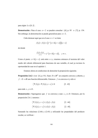 140
para algún ( )λ ∈ 0 1, .
Demostración : Para el caso n = 2 se pueden consultar : [4], p. 95 o [7], p. 154.
Sin embargo, la demostración se puede generalizar para n > 2.
Cabe destacar aquí que en el caso n = 1 se tiene
( ) ( ) ( )( )( )( )f y f x f x y x y x− = + − −' λ
de donde
( ) ( )
( )( )
f y f x
y x
f x y x y x
−
−
= + − ≠' ,λ .
Como el punto ( )x y x+ −λ está entre x e y, tenemos entonces el teorema del valor
medio del cálculo diferencial para funciones de una variable, el cual ya tuvimos la
oportunidad de usar en el capítulo 1.
Estamos ahora en condiciones de demostrar la proposición siguiente.
Proposición 2.6.2 : (ver [1], p. 81). Sean D ⊂ IRn
un conjunto convexo y abierto, y
f D: → IR una función diferenciable. Entonces f es convexa si y sólo si
( ) ( ) ( )∇ − ∇ − ≥f y f x y x; .0 2 43
para todo x y D, ∈ .
Demostración : Supongamos que f es convexa y sean x y D, ∈ . Entonces, por la
proposición 2.6.1, tenemos :
( ) ( ) ( ) ( )
( ) ( ) ( ) ( )
∇ − ≤ −
∇ − ≤ −
f x y x f y f x
f y x y f x f y
; .
; . .
2 44
2 45
Sumando las relaciones (2.44) y (2.45) y utilizando las propiedades del producto
escalar, se verifican :
 