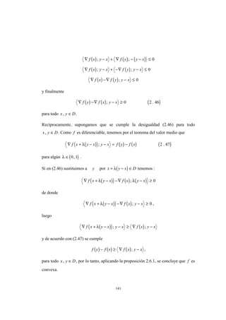 141
( ) ( ) ( )
( ) ( )
( ) ( )
∇ − + ∇ − − ≤
∇ − + −∇ − ≤
∇ −∇ − ≤
f x y x f y y x
f x y x f y y x
f x f y y x
; ;
; ;
;
0
0
0
y finalmente
( ) ( ) ( )∇ −∇ − ≥f y f x y x; .0 2 46
para todo x y D, ∈ .
Recíprocamente, supongamos que se cumple la desigualdad (2.46) para todo
x y D, ∈ . Como f es diferenciable, tenemos por el teorema del valor medio que
( )( ) ( ) ( ) ( )∇ + − − = −f x y x y x f y f xλ ; .2 47
para algún ( )λ ∈ 0 1, .
Sí en (2.46) sustituimos a y por ( )x y x D+ − ∈λ tenemos :
( )( ) ( ) ( )∇ + − −∇ − ≥f x y x f x y xλ λ; 0
de donde
( )( ) ( )∇ + − −∇ − ≥f x y x f x y xλ ; 0 ,
luego
( )( ) ( )∇ + − − ≥ ∇ −f x y x y x f x y xλ ; ;
y de acuerdo con (2.47) se cumple
( ) ( ) ( )f y f x f x y x− ≥ ∇ −; ,
para todo x y D, ∈ , por lo tanto, aplicando la proposición 2.6.1, se concluye que f es
convexa.
 
