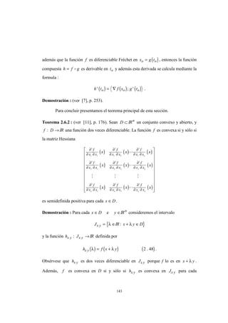 143
además que la función f es diferenciable Fréchet en ( )x g to o= , entonces la función
compuesta h f g= o es derivable en to y además esta derivada se calcula mediante la
formula :
( ) ( ) ( )h t f x g to o o' ; '= ∇ .
Demostración : (ver [7], p. 253).
Para concluir presentamos el teorema principal de esta sección.
Teorema 2.6.2 : (ver [11], p. 176). Sean D ⊂ IRn
un conjunto convexo y abierto, y
f D: → IR una función dos veces diferenciable. La función f es convexa si y sólo si
la matriz Hessiana
( ) ( ) ( )
( ) ( ) ( )
( ) ( ) ( )
∂
∂ ∂
∂
∂ ∂
∂
∂ ∂
∂
∂ ∂
∂
∂ ∂
∂
∂ ∂
∂
∂ ∂
∂
∂ ∂
∂
∂ ∂
2
1 1
2
1 2
2
1
2
2 1
2
2 2
2
2
2
1
2
2
2
f
x x
f
x x
f
x x
f
x x
f
x x
f
x x
f
x x
f
x x
f
x x
x x x
x x x
x x x
n
n
n n n n
L
L
M M M
L






















es semidefinida positiva para cada x D∈ .
Demostración : Para cada x D∈ e y ∈IRn
consideremos el intervalo
{Jx y = ∈λ IR }: x y D+ ∈λ
y la función h Jx y x y: →IR definida por
( ) ( ) ( )h f x yx y λ λ= + 2 48. .
Obsérvese que hx y es dos veces diferenciable en Jx y porque f lo es en x y+ λ .
Además, f es convexa en D si y sólo si hx y es convexa en Jx y para cada
 