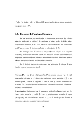 147
( )f x y+
'
; , donde x D∈ , es diferenciable como función de su primer argumento
cualquiera sea y ∈IRn
.
2.7. Extremos de Funciones Convexas.
En los problemas de optimización es fundamental determinar los valores
extremos (máximos y mínimos) de funciones a valores reales definidas sobre
subconjuntos arbitrarios de IRn
. Este estudio es considerablemente más complicado
en IRn
que en el caso de funciones definidas en subconjuntos de IR.
Sin embargo, como el dominio de cualquier función convexa es un conjunto
convexo y además estas funciones tienen una estructura bastante sencilla en lo que
respecta al estudio de valores extremos, la determinación de las condiciones para la
existencia de puntos óptimos se simplifica notablemente.
En el siguiente teorema demostraremos que todo punto de mínimo de una
función convexa es un mínimo global.
Teorema 2.7.1 : (ver [8], p. 130). Sean D ⊂ IRn
un conjunto convexo y f D: → IR
una función convexa. Si f alcanza un mínimo en x D∈ , entonces ( )f x es un
mínimo global. Además, el conjunto V sobre el cual f alcanza su mínimo es
convexo, y si f es estrictamente convexa en una vecindad de un mínimo, entonces V
se reduce a un sólo punto.
Demostración : Supongamos que f alcanza un mínimo local en un punto x D∈ .
Sean y D∈ arbitrario y ( ]λ ∈ 0 1, . Para λ suficientemente pequeño el punto
( )1− +λ λx y está suficientemente próximo a x , de tal manera que por alcanzar f
un mínimo local en x y ser convexa se verifica que
 