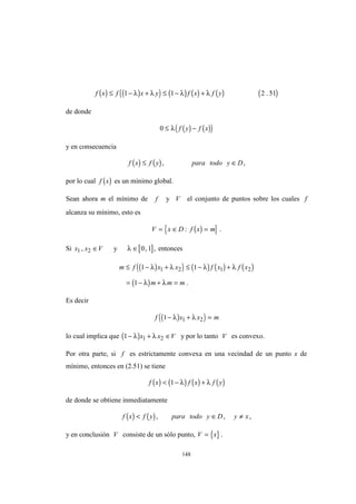 148
( ) ( )( ) ( ) ( ) ( ) ( )f x f x y f x f y≤ − + ≤ − +1 1 2 51λ λ λ λ .
de donde
( ) ( )( )0 ≤ −λ f y f x
y en consecuencia
( ) ( )f x f y para todo y D≤ ∈, ,
por lo cual ( )f x es un mínimo global.
Sean ahora m el mínimo de f y V el conjunto de puntos sobre los cuales f
alcanza su mínimo, esto es
( ){ }V x D f x m= ∈ =: .
Si x x V1 2, ∈ y [ ]λ ∈ 0 1, , entonces
( )( ) ( ) ( ) ( )
( )
m f x x f x f x
m m m
≤ − + ≤ − +
= − + =
1 1
1
1 2 1 2λ λ λ λ
λ λ .
Es decir
( )( )f x x m1 1 2− + =λ λ
lo cual implica que ( )1 1 2− + ∈λ λx x V y por lo tanto V es convexo.
Por otra parte, si f es estrictamente convexa en una vecindad de un punto x de
mínimo, entonces en (2.51) se tiene
( ) ( ) ( ) ( )f x f x f y< − +1 λ λ
de donde se obtiene inmediatamente
( ) ( )f x f y para todo y D y x< ∈ ≠, , ,
y en conclusión V consiste de un sólo punto, { }V x= .
 