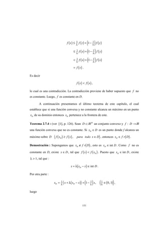 151
( ) ( ) ( ) ( )
( ) ( ) ( )
( ) ( ) ( )
( )
f x f z f y
f x f y
f x f x
f x
≤ + −
≤ + −
< + −
=
1 1
1 1
1 1
1
1
1
λ λ
λ λ
λ λ
.
Es decir
( ) ( )f x f x< ,
lo cual es una contradicción. La contradicción proviene de haber supuesto que f no
es constante. Luego, f es constante en D.
A continuación presentamos el último teorema de este capítulo, el cual
establece que si una función convexa y no constante alcanza un máximo en un punto
xo de su dominio entonces xo pertenece a la frontera de este.
Teorema 2.7.4 : (ver [1], p. 126). Sean D ⊂ IRn
un conjunto convexo y f D: → IR
una función convexa que no es constante. Si x Do ∈ es un punto donde f alcanza un
máximo sobre ( ) ( )( )D f x f x para todo x Do ≥ ∈, , entonces ( )x f r Do ∈ .
Demostración : Supongamos que ( )x f r Do ∉ , esto es x Do ∈int . Como f no es
constante en D, existe x D∈ , tal que ( ) ( )f x f xo< . Puesto que x Do ∈int , existe
λ > 1, tal que :
( )x x x Do+ − ∈λ int .
Por otra parte :
( )( ) ( ) ( )( )x x x x xo o= + − + − ∈1 1 11 0 1λ λ λ
λ , , ,
luego
 