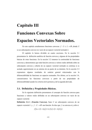 153
Capítulo III
Funciones Convexas Sobre
Espacios Vectoriales Normados.
En este capítulo estudiaremos funciones convexas f U L: ⊂ → IR , donde U
es un subconjunto convexo no vacío de un espacio vectorial normado L.
El capítulo lo hemos dividido en cuatro secciones. En la sección 3.1
presentamos la definición analítica de función convexa y algunas de las propiedades
básicas de estas funciones. En la sección 3.2 tratamos la continuidad de funciones
convexas y demostramos que toda función convexa a valores reales definida sobre un
subconjunto convexo y abierto de un espacio vectorial normado es continua si es
acotada superiormente en un entorno de un punto de su dominio. En la sección 3.3
exponemos algunos resultados de carácter general relacionados con la
diferenciabilidad de funciones en espacios normados. Por último, en la sección 3.4,
caracterizamos las funciones convexas a partir de sus propiedades de
diferenciabilidad usando los criterios de la primera y de la segunda derivada.
3.1. Definición y Propiedades Básicas.
En la siguiente definición presentamos el concepto de función convexa para
funciones a valores reales definidas en un subconjunto convexo no vacío de un
espacio vectorial.
Definición 3.1.1 : (Función Convexa). Sean U un subconjunto convexo de un
espacio vectorial L y f U: →IR una función. Se dice que f es convexa si y sólo si
( )( ) ( ) ( ) ( )f x y f x f yλ λ λ λ+ − ≤ + −1 1
 
