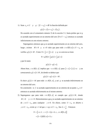 156
1) Sean x Uo ∈ y ( )g U xo: − → IR la función definida por
( ) ( ) ( )g x f x x f xo o= + − .
De acuerdo con el comentario número 3) de la sección 3.1, basta probar que si g
es acotada superiormente en un entorno del cero ( )0 ∈ −U xo entonces es acotada
inferiormente en este mismo entorno.
Supongamos entonces que g es acotada superiormente en un entorno del cero,
luego ; existen M > 0 y ε > 0 tales que para todo ( )x B U xo∈ ⊂ −0, ε se
verifica ( )g x M≤ . Como ( )0 1
2
1
2
= + −x x y g es convexa se tiene
( ) ( ) ( )0 0 1
2
1
2
= ≤ + −g g x g x
y por lo tanto
( ) ( )g x g x≥ − − .
Ahora bien, ( )x B∈ 0, ε implica que ( )− ∈x B 0, ε pues − = <x x ε y en
consecuencia ( )g x M− ≤ , de donde se deduce que
( ) ( )g x g x M≥ − − ≥ − .
Es decir ( )g x M≥ − para todo ( )x B∈ 0, ε , y así g es acotada inferiormente en
un entorno del cero.
En conclusión : si f es acotada superiormente en un entorno de un punto x Uo ∈
entonces es acotada inferiormente en el mismo entorno.
2) Supongamos que para todo ( )x B∈ 0, ε se cumple que ( )g x M≤ , donde
M > 0 y ε > 0. Demostraremos que g es acotada superiormente en un entorno
de y U xo∈ − ,.para cualquier y ≠ 0. En efecto, como U xo− es abierto e
y U xo∈ − , existe ρ > 1 tal que z y U xo= ∈ −ρ . Sea λ ρ
= 1 . Entonces
( ) ( ){ }
( ) ( )
N v L v x z x B
B z
= ∈ = − + ∈
= − +
: , ,
,
1 0
1 0
λ λ ε
λ ε λ
 