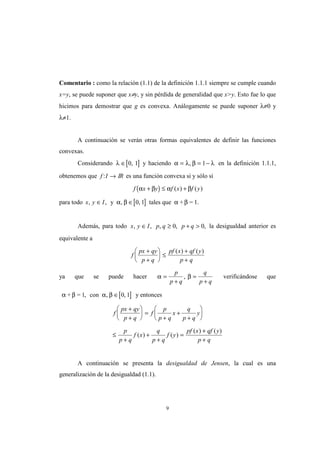 9
Comentario : como la relación (1.1) de la definición 1.1.1 siempre se cumple cuando
x=y, se puede suponer que x≠y, y sin pérdida de generalidad que x>y. Esto fue lo que
hicimos para demostrar que g es convexa. Análogamente se puede suponer λ≠0 y
λ≠1.
A continuación se verán otras formas equivalentes de definir las funciones
convexas.
Considerando [ ]λ ∈ 0 1, y haciendo α λ β λ= = −, 1 en la definición 1.1.1,
obtenemos que f I: → IR es una función convexa si y sólo si
( )f x y f x f yα β α β+ ≤ +( ) ( )
para todo [ ]x y I, , , ,∈ ∈y tales que + = 1.α β α β0 1
Además, para todo x y I p q p q, , , , ,∈ ≥ + >0 0 la desigualdad anterior es
equivalente a
f
px qy
p q
pf x qf y
p q
+
+





 ≤
+
+
( ) ( )
ya que se puede hacer α β=
+
=
+
p
p q
q
p q
, verificándose que
[ ]+ = 1 conα β α β, , ,∈ 0 1 y entonces
f
px qy
p q
f
p
p q
x
q
p q
y
p
p q
f x
q
p q
f y
pf x qf y
p q
+
+





 =
+
+
+






≤
+
+
+
=
+
+
( ) ( )
( ) ( )
A continuación se presenta la desigualdad de Jensen, la cual es una
generalización de la desigualdad (1.1).
 