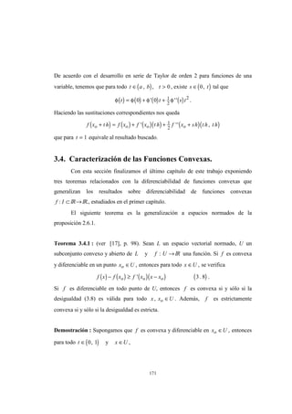 171
De acuerdo con el desarrollo en serie de Taylor de orden 2 para funciones de una
variable, tenemos que para todo ( )t a b t∈ >, , 0 , existe ( )s t∈ 0, tal que
( ) ( ) ( ) ( )φ φ φ φt t s t= + +0 0 1
2
2
' '' .
Haciendo las sustituciones correspondientes nos queda
( ) ( ) ( )( ) ( )( )f x t h f x f x t h f x sh t h t ho o o o+ = + + +' '' ,1
2
que para t = 1 equivale al resultado buscado.
3.4. Caracterización de las Funciones Convexas.
Con esta sección finalizamos el último capítulo de este trabajo exponiendo
tres teoremas relacionados con la diferenciabilidad de funciones convexas que
generalizan los resultados sobre diferenciabilidad de funciones convexas
f I: ⊂ IR→IR., estudiados en el primer capítulo.
El siguiente teorema es la generalización a espacios normados de la
proposición 2.6.1.
Teorema 3.4.1 : (ver [17], p. 98). Sean L un espacio vectorial normado, U un
subconjunto convexo y abierto de L y f U: →IR una función. Si f es convexa
y diferenciable en un punto x Uo ∈ , entonces para todo x U∈ , se verifica
( ) ( ) ( )( ) ( )f x f x f x x xo o o− ≥ −' . .3 8
Si f es diferenciable en todo punto de U, entonces f es convexa si y sólo si la
desigualdad (3.8) es válida para todo x x Uo, ∈ . Además, f es estrictamente
convexa si y sólo si la desigualdad es estricta.
Demostración : Supongamos que f es convexa y diferenciable en x Uo ∈ , entonces
para todo ( )t ∈ 0 1, y x U∈ ,
 