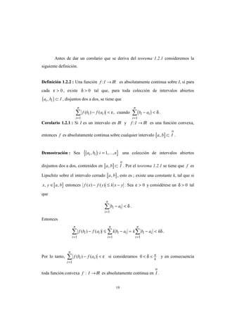 19
Antes de dar un corolario que se deriva del teorema 1.2.1 consideremos la
siguiente definición.
Definición 1.2.2 : Una función f I: → IR es absolutamente continua sobre I, si para
cada ε > 0 , existe δ > 0 tal que, para toda colección de intervalos abiertos
( )a b Ii i, ⊂ , disjuntos dos a dos, se tiene que
( )f b f a b ai i
i
n
i i
i
n
( ) ( ) ,− < − <
= =
∑ ∑
1 1
ε δcuando .
Corolario 1.2.1 : Si I es un intervalo en IR y f I: → IR es una función convexa,
entonces f es absolutamente continua sobre cualquier intervalo [ ]a b I, ⊂
o
.
Demostración : Sea ( ){ }a b i ni i, : , ,= 1 K una colección de intervalos abiertos
disjuntos dos a dos, contenidos en [ ]a b I, ⊂
o
. Por el teorema 1.2.1 se tiene que f es
Lipschitz sobre el intervalo cerrado [ ]a b, , esto es ; existe una constante k, tal que si
[ ]x y a b, ,∈ entonces f x f y k x y( ) ( )− ≤ − . Sea ε > 0 y considérese un δ > 0 tal
que
b ai i
i
n
− <
=
∑
1
δ .
Entonces
f b f a k b a k b a ki i
i
n
i i
i
n
i i
i
n
( ) ( )− ≤ − = − <
= = =
∑ ∑ ∑
1 1 1
δ .
Por lo tanto, f b f ai i
i
n
( ) ( )− <
=
∑
1
ε si consideramos 0 < <δ ε
k
y en consecuencia
toda función convexa f I: →IR es absolutamente continua en I
ο
.
 