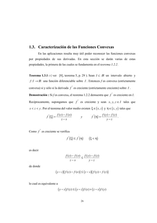 26
1.3. Caracterización de las Funciones Convexas
En las aplicaciones resulta muy útil poder reconocer las funciones convexas
por propiedades de sus derivadas. En esta sección se darán varias de estas
propiedades, la primera de las cuales se fundamenta en el teorema 1.2.2.
Teorema 1.3.1 : ( ver [8], teorema 5, p. 29 ). Sean I ⊂ IR un intervalo abierto y
f I: → IR una función diferenciable sobre I . Entonces f es convexa (estrictamente
convexa) si y sólo si la derivada f '
es creciente (estrictamente creciente) sobre I .
Demostración : Si f es convexa, el teorema 1.2.2 demuestra que f '
es creciente en I.
Recíprocamente, supongamos que f '
es creciente y sean x y z I, , ∈ tales que
x z y< < . Por el teorema del valor medio existen ( )ξ ∈ x z, y ( )η ∈ z y, tales que
( ) ( )f
f z f x
z x
y f
f y f z
y z
' '( ) ( ) ( ) ( )
ξ η=
−
−
=
−
−
.
Como f '
es creciente se verifica
( ) ( ) ( )f f' '
ξ η ξ η≤ <
es decir
f z f x
z x
f y f z
y z
( ) ( ) ( ) ( )−
−
≤
−
−
de donde
( )( ) ( )( )y z f z f x z x f y f z− − ≤ − −( ) ( ) ( ) ( )
lo cual es equivalente a
( ) ( ) ( )y x f z y z f x z x f y− ≤ − + −( ) ( ) ( )
 