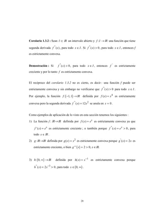 28
Corolario 1.3.2 : Sean I ⊂ IR un intervalo abierto y f I: → IR una función que tiene
segunda derivada f x''
( ), para todo x I∈ . Si f x''
( ) > 0, para todo x I∈ , entonces f
es estrictamente convexa.
Demostración : Si f x''
( ) > 0, para todo x I∈ , entonces f '
es estrictamente
creciente y por lo tanto f es estrictamente convexa.
El recíproco del corolario 1.3.2 no es cierto, es decir : una función f puede ser
estrictamente convexa y sin embargo no verificarse que f x''
( ) > 0 para todo x I∈ .
Por ejemplo, la función ( )f : ,− →1 1 IR definida por f x x( ) = 4
es estrictamente
convexa pero la segunda derivada f x x''
( ) = 12 2
se anula en x = 0.
Como ejemplos de aplicación de lo visto en esta sección tenemos los siguientes :
1) La función f : IR→ IR definida por f x ex
( ) = es estrictamente convexa ya que
f x ex
'( ) = es estrictamente creciente ; o también porque f x ex''
( ) = > 0, para
todo x ∈ IR .
2) g: IR→IR definida por g x x( ) = 2
es estrictamente convexa porque g x x'
( ) = 2 es
estrictamente creciente, o bien ( )g x x'' ,= > ∈2 0 IR.
3) ( )h: ,0 ∞ → IR definida por h x x( ) = −1
es estrictamente convexa porque
h x x''
( ) = >−
2 03
, para todo ( )x ∈ ∞0, .
 