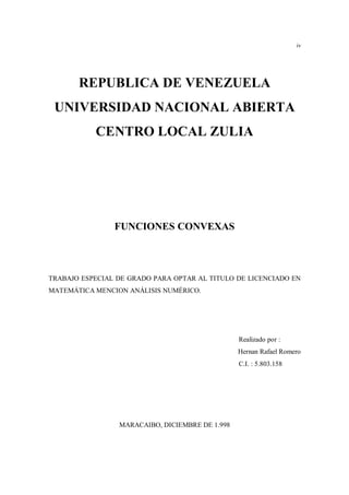 iv
REPUBLICA DE VENEZUELA
UNIVERSIDAD NACIONAL ABIERTA
CENTRO LOCAL ZULIA
FUNCIONES CONVEXAS
TRABAJO ESPECIAL DE GRADO PARA OPTAR AL TITULO DE LICENCIADO EN
MATEMÁTICA MENCION ANÁLISIS NUMÉRICO.
Realizado por :
Hernan Rafael Romero
C.I. : 5.803.158
MARACAIBO, DICIEMBRE DE 1.998
 