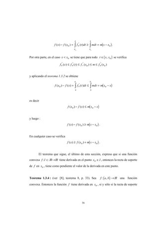 36
( )f x f x f t dt mdt m x xo
x
x
x
x
o
o o
( ) ( ) ( )'
− = ≥ = −+∫ ∫ .
Por otra parte, en el caso x xo< se tiene que para todo ( )t x xo∈ , se verifica
f x f t f x m f xo o+ + − +≤ ≤ ≤ ≤' ' ' '
( ) ( ) ( ) ( )
y aplicando el teorema 1.3.2 se obtiene
( )f x f x f t dt mdt m x xo
x
x
x
x
o
o o
( ) ( ) ( )'
− = ≤ = −+∫ ∫
es decir
( )f x f x m x xo o( ) ( )− ≤ −
y luego :
( )f x f x m x xo o( ) ( )− ≥ − .
En cualquier caso se verifica
( )f x f x m x xo o( ) ( )≥ + − .
El teorema que sigue, el último de esta sección, expresa que si una función
convexa f I: ⊂ IR→IR tiene derivada en el punto x Io ∈ , entonces la recta de soporte
de f en xo , tiene como pendiente el valor de la derivada en este punto.
Teorema 1.3.4 : (ver [8], teorema 8, p. 33). Sea ( )f a b: , →IR una función
convexa. Entonces la función f tiene derivada en xo , si y sólo si la recta de soporte
 