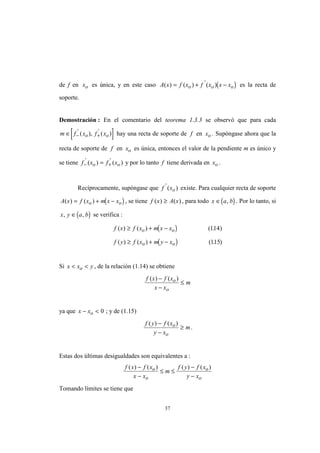 37
de f en xo es única, y en este caso ( )A x f x f x x xo o o( ) ( ) ( )'
= + − es la recta de
soporte.
Demostración : En el comentario del teorema 1.3.3 se observó que para cada
[ ]m f x f xo o∈ − +
' '
( ), ( ) hay una recta de soporte de f en xo . Supóngase ahora que la
recta de soporte de f en xo es única, entonces el valor de la pendiente m es único y
se tiene f x f xo o− +=' '
( ) ( ) y por lo tanto f tiene derivada en xo .
Recíprocamente, supóngase que f xo
'
( ) existe. Para cualquier recta de soporte
( )A x f x m x xo o( ) ( )= + − , se tiene f x A x( ) ( )≥ , para todo ( )x a b∈ , . Por lo tanto, si
( )x y a b, ,∈ se verifica :
( )
( )
f x f x m x x
f y f x m y x
o o
o o
( ) ( ) ( . )
( ) ( ) ( . )
≥ + −
≥ + −
114
115
Si x x yo< < , de la relación (1.14) se obtiene
f x f x
x x
mo
o
( ) ( )−
−
≤
ya que x xo− < 0 ; y de (1.15)
f y f x
y x
mo
o
( ) ( )−
−
≥ .
Estas dos últimas desigualdades son equivalentes a :
f x f x
x x
m
f y f x
y x
o
o
o
o
( ) ( ) ( ) ( )−
−
≤ ≤
−
−
Tomando límites se tiene que
 