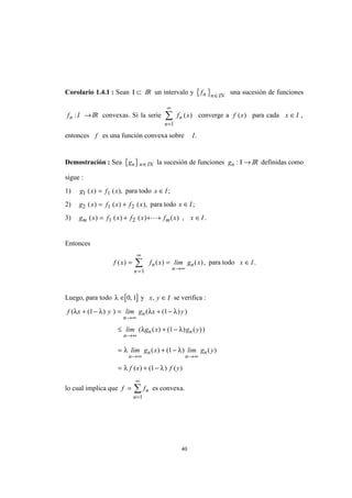 40
Corolario 1.4.1 : Sean Ι ⊂ IR un intervalo y { }fn n IN∈
una sucesión de funciones
f In : →IR convexas. Si la serie f xn
n
( )
=
∞
∑
1
converge a f x( ) para cada x I∈ ,
entonces f es una función convexa sobre I.
Demostración : Sea { }gn n IN∈ la sucesión de funciones gn : Ι → IR definidas como
sigue :
1) g x f x1 1( ) ( ),= para todo x I∈ ;
2) g x f x f x2 1 2( ) ( ) ( ),= + para todo x I∈ ;
3) g x f x f x f x x Im m( ) ( ) ( ) ( ) , .= + + + ∈1 2 L
Entonces
f x f x lim g x
n
n
n
n( ) ( ) ( ),= =
=
∞
→∞
∑
1
para todo x I∈ .
Luego, para todo [ ]λ ∈ 0 1, y x y I, ∈ se verifica :
f x y lim g x y
n
n( ( ) ) ( ( ) )λ λ λ λ+ − = + −
→∞
1 1
≤ + −
→∞
lim g x g y
n
n n( ( ) ( ) ( ))λ λ1
= + −
→∞ →∞
λ λlim g x lim g y
n
n
n
n( ) ( ) ( )1
= + −λ λf x f y( ) ( ) ( )1
lo cual implica que f fn
n
=
=
∞
∑
1
es convexa.
 