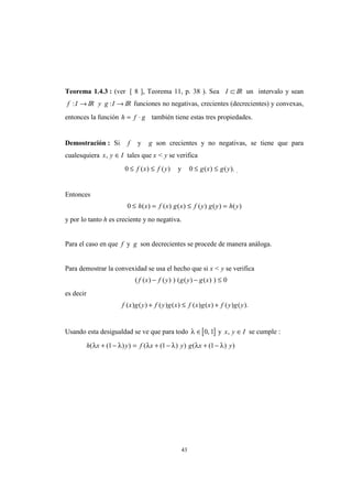 43
Teorema 1.4.3 : (ver [ 8 ], Teorema 11, p. 38 ). Sea I ⊂ IR un intervalo y sean
f I: → IR y g I: → IR funciones no negativas, crecientes (decrecientes) y convexas,
entonces la función h f g= ⋅ también tiene estas tres propiedades.
Demostración : Si f y g son crecientes y no negativas, se tiene que para
cualesquiera x y I, ∈ tales que x < y se verifica
0 ≤ ≤f x f y( ) ( ) y 0 ≤ ≤g x g y( ) ( ). .
Entonces
0 ≤ = ≤ =h x f x g x f y g y h y( ) ( ) ( ) ( ) ( ) ( )
y por lo tanto h es creciente y no negativa.
Para el caso en que f y g son decrecientes se procede de manera análoga.
Para demostrar la convexidad se usa el hecho que si x < y se verifica
( ( ) ( ) ) ( ( ) ( ) )f x f y g y g x− − ≤ 0
es decir
f x g y f y g x f x g x f y g y( ) ( ) ( ) ( ) ( ) ( ) ( ) ( ).+ ≤ +
Usando esta desigualdad se ve que para todo [ ]λ ∈ 0 1, y x y I, ∈ se cumple :
h x y f x y g x y( ( ) ) ( ( ) ) ( ( ) )λ λ λ λ λ λ+ − = + − + −1 1 1
 