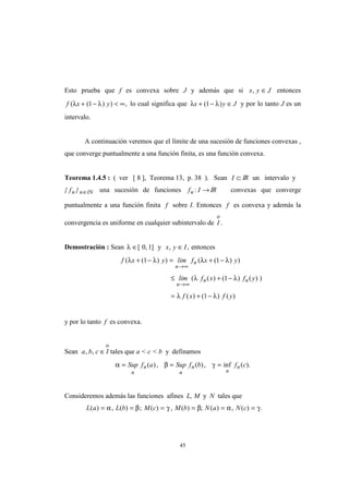 45
Esto prueba que f es convexa sobre J y además que si x y J, ∈ entonces
f x y( ( ) ) ,λ λ+ − < ∞1 lo cual significa que λ λx y J+ − ∈( )1 y por lo tanto J es un
intervalo.
A continuación veremos que el límite de una sucesión de funciones convexas ,
que converge puntualmente a una función finita, es una función convexa.
Teorema 1.4.5 : ( ver [ 8 ], Teorema 13, p. 38 ). Sean I ⊂ IR un intervalo y
{ fn }n IN∈ una sucesión de funciones f In : → IR convexas que converge
puntualmente a una función finita f sobre I. Entonces f es convexa y además la
convergencia es uniforme en cualquier subintervalo de I
o
.
Demostración : Sean λ ∈[ , ]0 1 y x y I, ,∈ entonces
f x y lim f x y
n
n( ( ) ) ( ( ) )λ λ λ λ+ − = + −
→∞
1 1
≤ + −
= + −
→∞
lim f x f y
f x f y
n
n n( ( ) ( ) ( ) )
( ) ( ) ( )
λ λ
λ λ
1
1
y por lo tanto f es convexa.
Sean a b c I, , ∈
o
tales que a < c < b y definamos
α β γ= = =Sup f a Sup f b f c
n
n
n
n
n
n( ), ( ), inf ( ).
Consideremos además las funciones afines L, M y N tales que
L a L b M c M b N a N c( ) , ( ) ; ( ) , ( ) ; ( ) , ( ) .= = = = = =α β γ β α γ
 