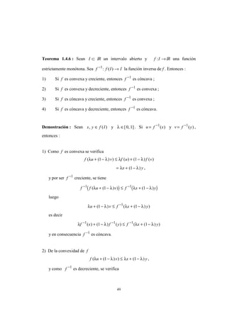 49
Teorema 1.4.6 : Sean I ⊂ IR un intervalo abierto y f I: →IR una función
estrictamente monótona. Sea f f I I−
→1
: ( ) la función inversa de f . Entonces :
1) Si f es convexa y creciente, entonces f −1
es cóncava ;
2) Si f es convexa y decreciente, entonces f −1
es convexa ;
3) Si f es cóncava y creciente, entonces f −1
es convexa ;
4) Si f es cóncava y decreciente, entonces f −1
es cóncava.
Demostración : Sean x y f I, ( )∈ y λ ∈[ , ]0 1 . Si u = −
f x1
( ) y v = −
f y1
( ) ,
entonces :
1) Como f es convexa se verifica
f u v f u f v( ( ) ) ( ) ( ) ( )λ λ λ λ+ − ≤ + −1 1
= + −λ λx y( )1 ,
y por ser f −1
creciente, se tiene
( ) ( )f f u v f x y− −
+ − ≤ + −1 1
1 1( ( ) ) ( )λ λ λ λ
luego
λ λ λ λu v f x y+ − ≤ + −−
( ) ( ( ) )1 11
es decir
λ λ λ λf x f y f x y− − −
+ − ≤ + −1 1 1
1 1( ) ( ) ( ) ( ( ) )
y en consecuencia f −1
es cóncava.
2) De la convexidad de f
f u v x y( ( ) ) ( )λ λ λ λ+ − ≤ + −1 1 ,
y como f −1
es decreciente, se verifica
 