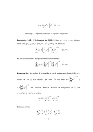 55
x y
p
x
q
yp q
⋅ ≤ +
1 1
( 1.18 )
La relación ( 1.18 ) permite demostrar la siguiente desigualdad.
Proposición 1.6.2 : ( Desigualdad de Hölder). Sean x y i ni i, , , , ,= 1 K números
reales tales que, x y pi i≥ ≥ >0 0 1, ; y 1 1 1/ /p q+ = . Entonces
x y x yi i
i
n
i
p
i
n p
i
q
i
n q
= = =
∑ ∑ ∑≤
















1 1
1
1
1/ /
( 1.19 )
En particular se tiene la desigualdad de Cauchy-Schawrz :
x y x yi i
i
n
i
i
n
i
i
n
= = =
∑ ∑ ∑≤
















1
2
1
1 2
2
1
1 2/ /
( 1.20 )
Demostración : Sin pérdida de generalidad se puede suponer que alguno de los xi y
alguno de los yi son mayores que cero. En este caso u xi
p
i
n p
=








=
∑
1
1/
y
v yi
q
i
n q
=








=
∑
1
1/
son números positivos. Usando la desigualdad (1.18) con
x x u y y vi i= =/ , / , se obtiene
x
u
y
v p
x
u q
y
v
i i i
p
i
q
⋅ ≤





 +






1 1
Sumando se tiene
x
u
y
v p
x
u q
y
v
i
i
n
i
i
n
i
p
p
i
n
i
q
q
= = =
∑ ∑ ∑⋅ ≤ +
1 1 1
1 1
 