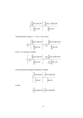 63
( )
f
t t t
t t
t f t t
t t
i i
i
n
i
i
n
i i
i
n
i
i
n
α ϕ
α
α ϕ
α
( ) ( )
( )
( ) ( )
( )
∆
∆
∆
∆
=
=
=
=
∑
∑
∑
∑














≤1
1
1
1
Tomando límites cuando ( )n t→ ∞ →∆ 0 se tiene
( )
lim f
t t t
t t
lim
t f t t
t t
n
i i
i
n
i
i
n n
i i
i
n
i
i
n→∞
=
=
→∞
=
=
∑
∑
∑
∑














≤
α ϕ
α
α ϕ
α
( ) ( )
( )
( ) ( )
( )
∆
∆
∆
∆
1
1
1
1
Como f es continua se cumple
( )
f lim
t t t
t t
lim t f t t
lim t t
n
i i
i
n
i
i
n
n
i i
i
n
n
i
i
n→∞
=
=
→∞ =
→∞ =
∑
∑
∑
∑














≤
α ϕ
α
α ϕ
α
( ) ( )
( )
( ) ( )
( )
∆
∆
∆
∆
1
1
1
1
y por definición de integral de Riemann se obtiene
( )
f
t t dt
t dt
t f t dt
t dt
c
d
c
d
c
d
c
d
α ϕ
α
α ϕ
α
( ) ( )
( )
( ) ( )
( )
∫
∫
∫
∫














≤
es decir
( )f t t dt t f t dt
c
d
c
d
α ϕ α ϕ( ) ( ) ( ) ( )∫ ∫








≤
 