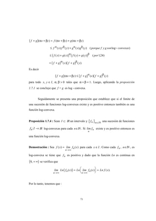 71
( )
( ) ( )
( ) ( )
f g x y f x y g x y
f x f y g x g y porque f y g son convexas
f x g x f y g y por
f g x f g y
+ + = + + +
≤ + −
≤ + +
= + +
( ) ( ) ( )
( ) ( ) ( ) ( ) ( log )
( ) ( ) ( ) ( ) ( . )
( ) ( ).
α β α β α β
α β α β
α β
α β
124
Es decir
( ) ( ) ( )f g x y f g x f g y+ + ≤ + +( ) ( ) ( )α β
α β
para todo x y I, , ,∈ >α β 0 tales que α β+ = 1. Luego, aplicando la proposición
1.7.1 se concluye que f + g es log - convexa.
Seguidamente se presenta una proposición que establece que si el límite de
una sucesión de funciones log-convexas existe y es positivo entonces también es una
función log-convexa.
Proposición 1.7.4 : Sean I ⊂ IR un intervalo y { }fn n IN∈
una sucesión de funciones
f In: → IR log-convexas para cada n∈IN . Si lim f
n
n existe y es positivo entonces es
una función log-convexa.
Demostración : Sea f x lim f x
n
n( ) ( )=
→∞
para cada x I∈ . Como cada fn , n∈IN , es
log-convexa se tiene que fn es positiva y dado que la función Ln es continua en
( )0, + ∞ se verifica que
( )lim Ln f x Ln lim f x Ln f x
n
n
n
n
→∞ →∞
=





 =( ) ( ) ( ).
Por lo tanto, tenemos que :
 